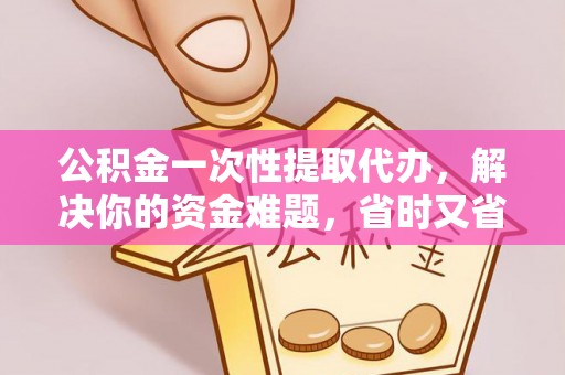 户县公积金一次性提取代办，解决你的资金难题，省时又省心