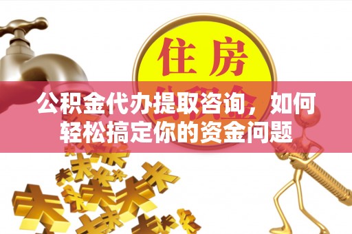 户县公积金代办提取咨询，如何轻松搞定你的资金问题