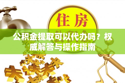 户县公积金提取可以代办吗？权威解答与操作指南