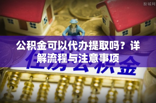 户县公积金可以代办提取吗？详解流程与注意事项