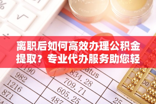 户县离职后如何高效办理公积金提取？专业代办服务助您轻松搞定
