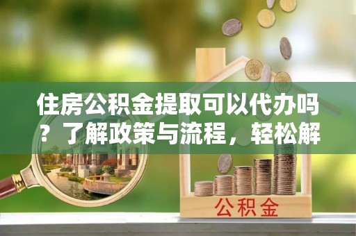 户县住房公积金提取可以代办吗？了解政策与流程，轻松解决疑问