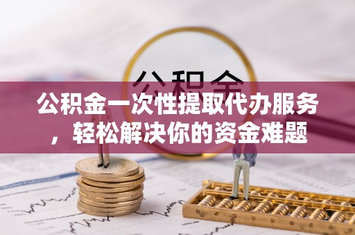户县公积金一次性提取代办服务，轻松解决你的资金难题