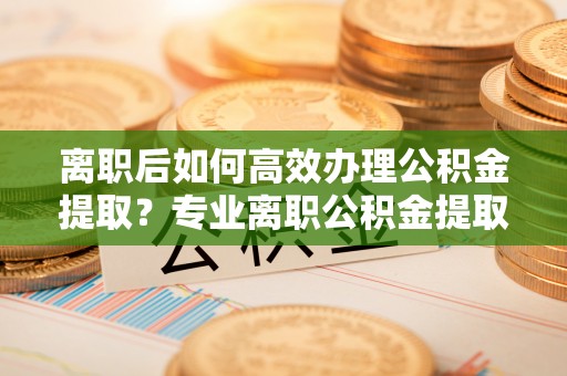 户县离职后如何高效办理公积金提取？专业离职公积金提取代办服务指南
