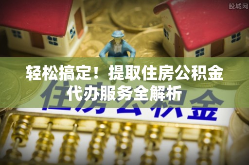 户县轻松搞定！提取住房公积金代办服务全解析