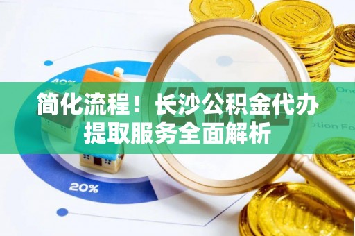 户县简化流程！长沙公积金代办提取服务全面解析