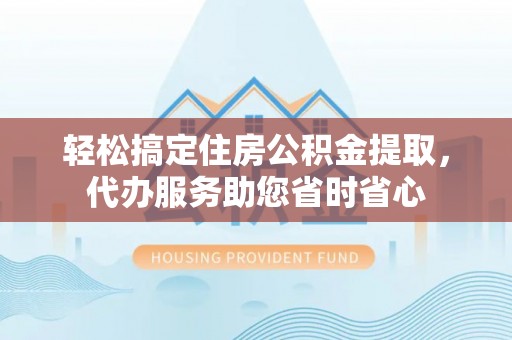 户县轻松搞定住房公积金提取，代办服务助您省时省心