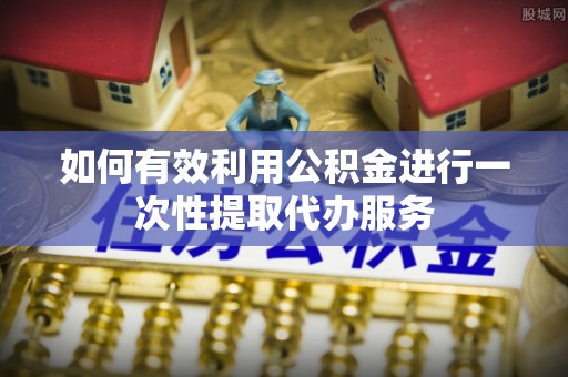 户县如何有效利用公积金进行一次性提取代办服务