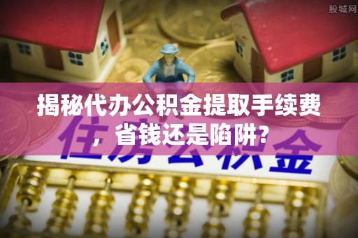 户县揭秘代办公积金提取手续费，省钱还是陷阱？