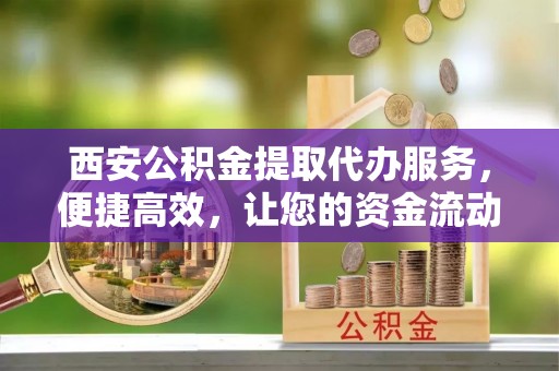 户县西安公积金提取代办服务，便捷高效，让您的资金流动更灵活