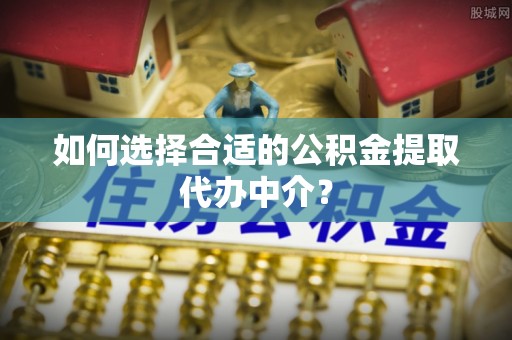 户县如何选择合适的公积金提取代办中介？