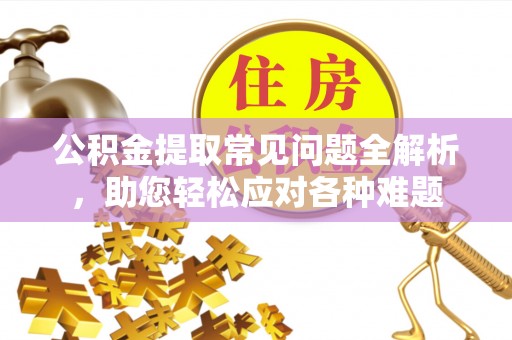 户县公积金提取常见问题全解析，助您轻松应对各种难题