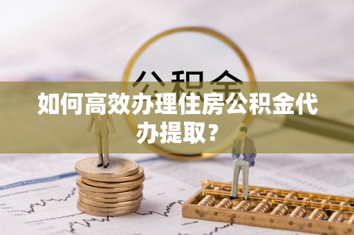 户县如何高效办理住房公积金代办提取？