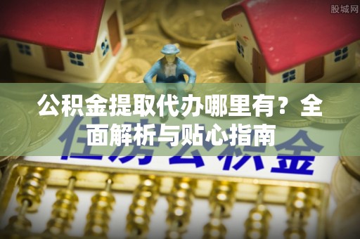 户县公积金提取代办哪里有？全面解析与贴心指南