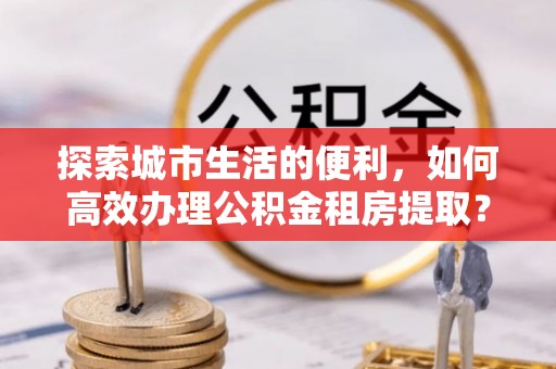 户县探索城市生活的便利，如何高效办理公积金租房提取？