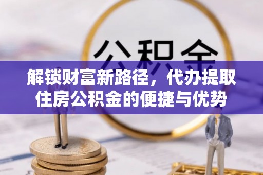 户县解锁财富新路径，代办提取住房公积金的便捷与优势