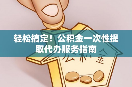 户县轻松搞定！公积金一次性提取代办服务指南