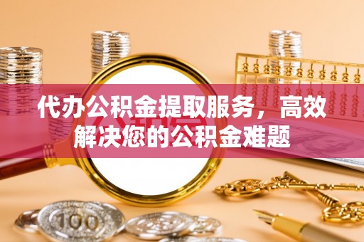 户县代办公积金提取服务，高效解决您的公积金难题