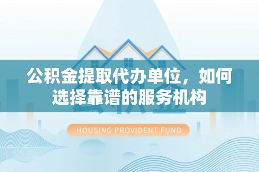 户县公积金提取代办单位，如何选择靠谱的服务机构