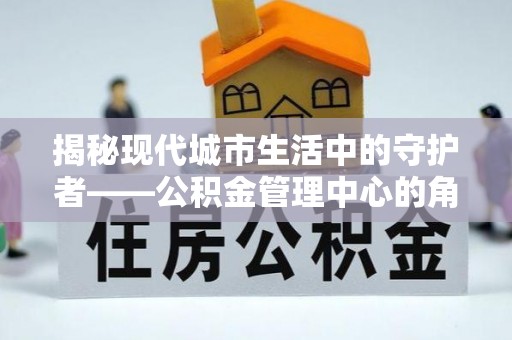 户县揭秘现代城市生活中的守护者——公积金管理中心的角色与价值