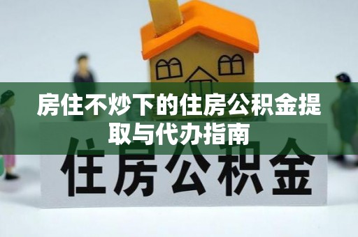 户县房住不炒下的住房公积金提取与代办指南