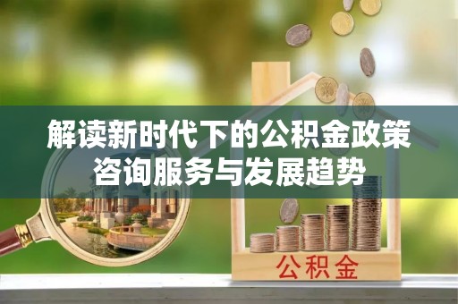 户县解读新时代下的公积金政策咨询服务与发展趋势