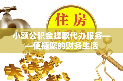 户县小额公积金提取代办服务——便捷您的财务生活