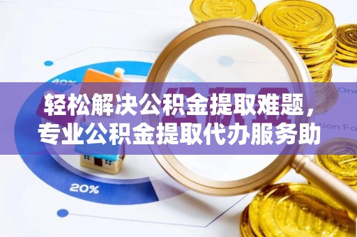 户县轻松解决公积金提取难题，专业公积金提取代办服务助您无忧