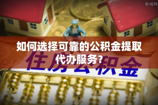 户县如何选择可靠的公积金提取代办服务？