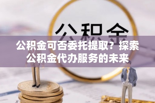 户县公积金可否委托提取？探索公积金代办服务的未来