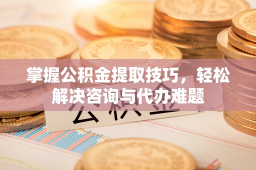 户县掌握公积金提取技巧，轻松解决咨询与代办难题