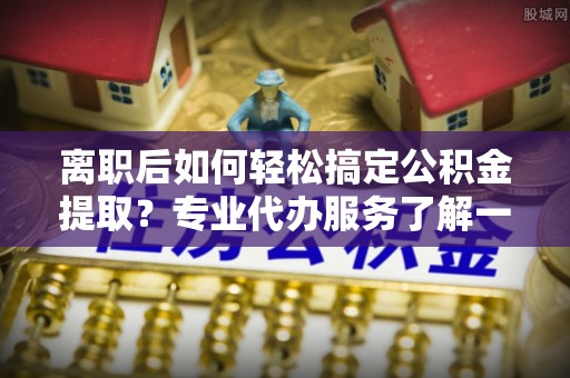户县离职后如何轻松搞定公积金提取？专业代办服务了解一下