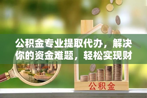 户县公积金专业提取代办，解决你的资金难题，轻松实现财务自由
