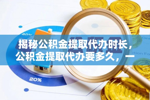 户县揭秘公积金提取代办时长，公积金提取代办要多久，一文读懂全流程