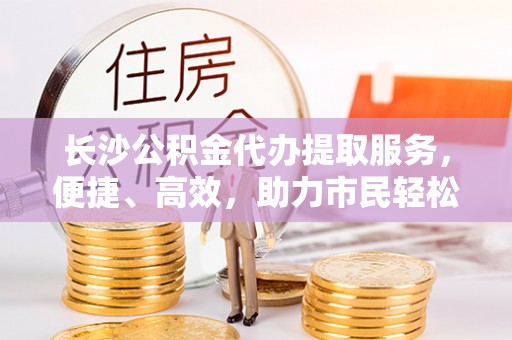 户县长沙公积金代办提取服务，便捷、高效，助力市民轻松管理资金