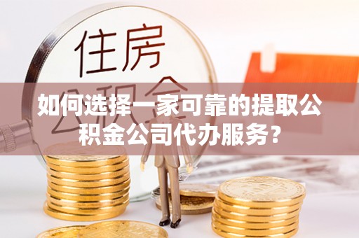 户县如何选择一家可靠的提取公积金公司代办服务？