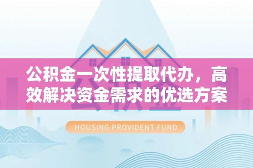 户县公积金一次性提取代办，高效解决资金需求的优选方案
