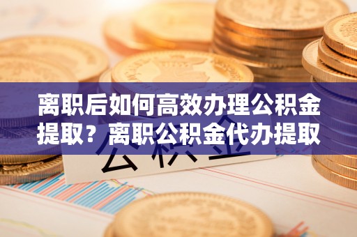 户县离职后如何高效办理公积金提取？离职公积金代办提取全攻略