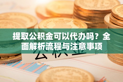 户县提取公积金可以代办吗？全面解析流程与注意事项