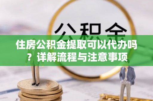 户县住房公积金提取可以代办吗？详解流程与注意事项