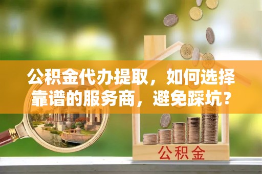 户县公积金代办提取，如何选择靠谱的服务商，避免踩坑？