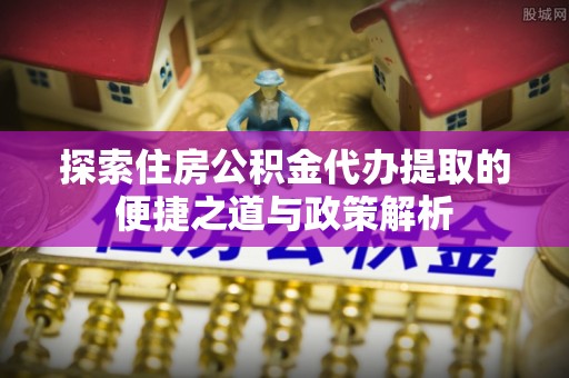 户县探索住房公积金代办提取的便捷之道与政策解析